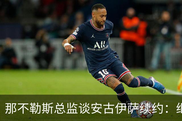 那不勒斯总监谈安古伊萨续约：继续沟通，寻找最佳方案